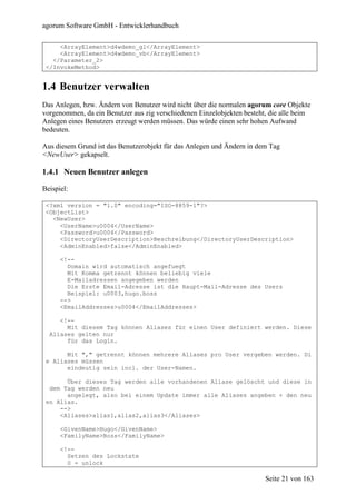 agorum Software GmbH - Entwicklerhandbuch

     <ArrayElement>d4wdemo_gl</ArrayElement>
     <ArrayElement>d4wdemo_vb</ArrayElement>
   </Parameter_2>
 </InvokeMethod>


1.4 Benutzer verwalten
Das Anlegen, bzw. Ändern von Benutzer wird nicht über die normalen agorum core Objekte
vorgenommen, da ein Benutzer aus zig verschiedenen Einzelobjekten besteht, die alle beim
Anlegen eines Benutzers erzeugt werden müssen. Das würde einen sehr hohen Aufwand
bedeuten.

Aus diesem Grund ist das Benutzerobjekt für das Anlegen und Ändern in dem Tag
<NewUser> gekapselt.

1.4.1 Neuen Benutzer anlegen

Beispiel:

 <?xml version = "1.0" encoding="ISO-8859-1"?>
 <ObjectList>
   <NewUser>
     <UserName>u0004</UserName>
     <Password>u0004</Password>
     <DirectoryUserDescription>Beschreibung</DirectoryUserDescription>
     <AdminEnabled>false</AdminEnabled>

      <!--
        Domain wird automatisch angefuegt
        Mit Komma getrennt können beliebig viele
        E-Mailadressen angegeben werden
        Die Erste Email-Adresse ist die Haupt-Mail-Adresse des Users
        Beispiel: u0003,hugo.boss
      -->
      <EmailAddresses>u0004</EmailAddresses>

     <!--
       Mit diesem Tag können Aliases für einen User definiert werden. Diese
  Aliases gelten nur
       für das Login.

       Mit "," getrennt können mehrere Aliases pro User vergeben werden. Di
 e Aliases müssen
       eindeutig sein incl. der User-Namen.

       Über dieses Tag werden alle vorhandenen Aliase gelöscht und diese in
  dem Tag werden neu
       angelegt, also bei einem Update immer alle Aliases angeben + den neu
 en Alias.
     -->
     <Aliases>alias1,alias2,alias3</Aliases>

      <GivenName>Hugo</GivenName>
      <FamilyName>Boss</FamilyName>

      <!--
        Setzen des Lockstate
        0 = unlock

                                                                         Seite 21 von 163
 