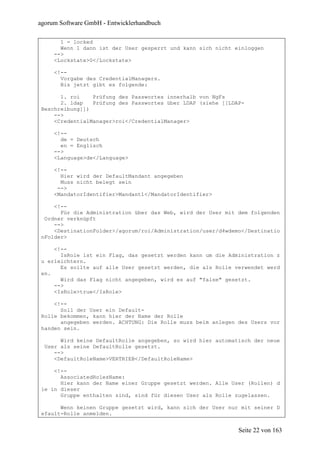 agorum Software GmbH - Entwicklerhandbuch

       1 = locked
       Wenn 1 dann ist der User gesperrt und kann sich nicht einloggen
     -->
     <Lockstate>0</Lockstate>

     <!--
       Vorgabe des CredentialManagers.
       Bis jetzt gibt es folgende:

       1. roi    Prüfung des Passwortes innerhalb von NgFs
       2. ldap   Prüfung des Passwortes über LDAP (siehe [[LDAP-
 Beschreibung]])
     -->
     <CredentialManager>roi</CredentialManager>

     <!--
       de = Deutsch
       en = Englisch
     -->
     <Language>de</Language>

     <!--
       Hier wird der DefaultMandant angegeben
       Muss nicht belegt sein
      -->
     <MandatorIdentifier>Mandant1</MandatorIdentifier>

     <!--
       Für die Administration über das Web, wird der User mit dem folgenden
  Ordner verknüpft
     -->
     <DestinationFolder>/agorum/roi/Administration/user/d4wdemo</Destinatio
 nFolder>

     <!--
       IsRole ist ein Flag, das gesetzt werden kann um die Administration z
 u erleichtern.
       Es sollte auf alle User gesetzt werden, die als Rolle verwendet werd
 en.
       Wird das Flag nicht angegeben, wird es auf "false" gesetzt.
     -->
     <IsRole>true</IsRole>

     <!--
       Soll der User ein Default-
 Rolle bekommen, kann hier der Name der Rolle
       angegeben werden. ACHTUNG: Die Rolle muss beim anlegen des Users vor
 handen sein.

       Wird keine DefaultRolle angegeben, so wird hier automatisch der neue
  User als seine DefaultRolle gesetzt.
     -->
     <DefaultRoleName>VERTRIEB</DefaultRoleName>

     <!--
       AssociatedRolesName:
       Hier kann der Name einer Gruppe gesetzt werden. Alle User (Rollen) d
 ie in dieser
       Gruppe enthalten sind, sind für diesen User als Rolle zugelassen.

       Wenn keinen Gruppe gesetzt wird, kann sich der User nur mit seiner D
 efault-Rolle anmelden.


                                                              Seite 22 von 163
 