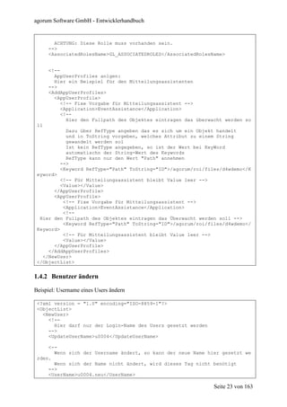 agorum Software GmbH - Entwicklerhandbuch


        ACHTUNG: Diese Rolle muss vorhanden sein.
      -->
      <AssociatedRolesName>GL_ASSOCIATEDROLES</AssociatedRolesName>


      <!--
        AppUserProfiles anlgen:
        Hier ein Beispiel für den Mitteilungsassistenten
      -->
      <AddAppUserProfiles>
        <AppUserProfile>
           <!-- Fixe Vorgabe für Mitteilungsassistent -->
           <Application>EventAssistance</Application>
           <!--
             Hier den Fullpath des Objektes eintragen das überwacht werden so
 ll
             Dazu über RefType angeben das es sich um ein Objekt handelt
             und in ToString vorgeben, welches Attribut zu einem String
             gewandelt werden sol
             Ist kein RefType angegeben, so ist der Wert bei KeyWord
             automatischn der String-Wert des Keywords
             RefType kann nur den Wert "Path" annehmen
           -->
           <Keyword RefType="Path" ToString="ID">/agorum/roi/files/d4wdemo</K
 eyword>
          <!-- Für Mitteilungsassistent bleibt Value leer -->
          <Value></Value>
       </AppUserProfile>
       <AppUserProfile>
           <!-- Fixe Vorgabe für Mitteilungsassistent -->
           <Application>EventAssistance</Application>
           <!--
  Hier den Fullpath des Objektes eintragen das Überwacht werden soll -->
           <Keyword RefType="Path" ToString="ID">/agorum/roi/files/d4wdemo</
 Keyword>
           <!-- Für Mitteilungsassistent bleibt Value leer -->
           <Value></Value>
       </AppUserProfile>
     </AddAppUserProfiles>
   </NewUser>
 </ObjectList>


1.4.2 Benutzer ändern

Beispiel: Username eines Users ändern

 <?xml version = "1.0" encoding="ISO-8859-1"?>
 <ObjectList>
   <NewUser>
     <!--
       Hier darf nur der Login-Name des Users gesetzt werden
     -->
     <UpdateUserName>u0004</UpdateUserName>

     <--
       Wenn sich der Username ändert, so kann der neue Name hier gesetzt we
 rden.
       Wenn sich der Name nicht ändert, wird dieses Tag nicht benötigt
     -->
     <UserName>u0004.neu</UserName>

                                                                Seite 23 von 163
 