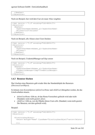 agorum Software GmbH - Entwicklerhandbuch

   </NewUser>
 </ObjectList>

Noch ein Beispiel, hier wird dem User ein neuer Alias vergeben:

 <?xml version = "1.0" encoding="ISO-8859-1"?>
 <ObjectList>
   <NewUser>
     <UpdateUserName>d4wdemo_gl</UpdateUserName>
     <Aliases>rolf</Aliases>
   </NewUser>
 </ObjectList>

Noch ein Beispiel, alle Aliases eines Users löschen:

 <?xml version = "1.0" encoding="ISO-8859-1"?>
 <ObjectList>
   <NewUser>
     <UpdateUserName>d4wdemo_gl</UpdateUserName>
     <Aliases/>
   </NewUser>
 </ObjectList>

Noch ein Beispiel, CredentialManager auf ldap setzen

 <?xml version = "1.0" encoding="ISO-8859-1"?>
 <ObjectList>
   <NewUser>
     <UpdateUserName>d4wdemo_gl</UpdateUserName>
     <CredentialManager>ldap</CredentialManager>
   </NewUser>
 </ObjectList>


1.4.3 Benutzer löschen

Das Löschen eines Benutzers geht wieder über das Standardobjekt des Benutzers
(DirectoryUserObject).

Es können zwei SystemOptions (deleteUserHome und childUser) übergeben werden, die das
Löschverhalten steuern.

   •    deleteUserHome: Gibt an, ob das Home-Verzeichnis gelöscht wird oder nicht
        (Standard, wenn nicht gesetzt: false).
   •    childUser: Gibt an, wer die Objekte dieses Users erbt. (Standard, wenn nicht gesetzt:
        Der Benutzer, mit dem gelöscht wird).

Beispiel:

 <?xml version = "1.0" encoding="ISO-8859-1"?>
 <ObjectList>

   <DirectoryUserObject>
     <Delete RefType="Name" ClassName="DirectoryUserObject">anton</Delete>

       <!--


                                                                              Seite 24 von 163
 