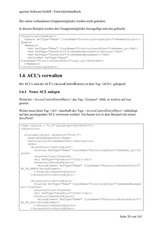 agorum Software GmbH - Entwicklerhandbuch

Die schon vorhandenen Gruppenmitglieder werden nicht geändert.

In diesem Beispiel werden drei Gruppenmitglieder hinzugefügt und eins gelöscht:

 <DirectoryGroupObject>
   <Update RefType="Name" ClassName="DirectoryGroupObject">d4wdemoProject</
 Update>
   <Members>
     <Ref RefType="Name" ClassName="DirectoryUserObject">d4wdemo_pr</Ref>
     <Ref RefType="SavePoint">${d4wdemoGeschaeftsfuehrung}</Ref>
     <Ref RefType="SavePoint">${d4wdemoManagement}</Ref>
     <DeleteRef RefType="Name"
 ClassName="DirectoryUserObject">user.xy</DeleteRef>
   </Members>
 </DirectoryGroupObject>


1.6 ACL's verwalten
Bei ACL's sind die ACE's (AccessControlEntries) in dem Tag <ACEs> gekapselt.

1.6.1 Neues ACL anlegen

Wenn bei <AccessControlEntryObject> das Tag <Granted> fehlt, so wird es auf true
gesetzt.

Weiter muss beim Tag <Acl> innerhalb des Tags <AccessControlEntryObject> unbedingt
auf den anzulegenden ACL verwiesen werden! Am besten wie in dem Beispiel mit einem
SavePoint!

 <?xml version = "1.0" encoding="ISO-8859-1"?>
 <ObjectList>

   <CustomAclObject SavePoint="${A1}">
     <Name>ACLd4wdemoTest</Name>
     <Description>ACLd4wdemoTest</Description>
     <ACEs>
        <AccessControlEntryObject>
          <Grantee RefType="Name" ClassName="DirectoryObject">d4wdemo_gl</Gr
 antee>
          <Granted>true</Granted>
          <Acl RefType="SavePoint">${A1}</Acl>
          <PermissionBundleObjects>
            <ArrayElement RefType="Name" ClassName="PermissionBundleObject">
 AG_PB_READ</ArrayElement>
          </PermissionBundleObjects>
        </AccessControlEntryObject>

       <AccessControlEntryObject>
         <Grantee RefType="Name" ClassName="DirectoryObject">d4wdemoManagem
 ent</Grantee>
         <Granted>true</Granted>
         <Acl RefType="SavePoint">${A1}</Acl>
         <PermissionBundleObjects>
           <ArrayElement RefType="Name" ClassName="PermissionBundleObject">
 AG_PB_ALL</ArrayElement>
         </PermissionBundleObjects>
       </AccessControlEntryObject>


                                                                          Seite 26 von 163
 