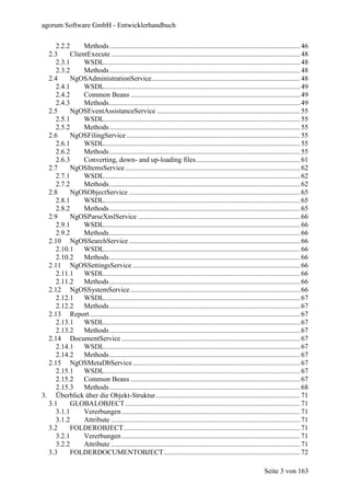 agorum Software GmbH - Entwicklerhandbuch

     2.2.2      Methods ............................................................................................................ 46
  2.3      ClientExecute ........................................................................................................... 48
     2.3.1      WSDL............................................................................................................... 48
     2.3.2      Methods ............................................................................................................ 48
  2.4      NgOSAdministrationService.................................................................................... 48
     2.4.1      WSDL............................................................................................................... 49
     2.4.2      Common Beans ................................................................................................ 49
     2.4.3      Methods ............................................................................................................ 49
  2.5      NgOSEventAssistanceService ................................................................................. 55
     2.5.1      WSDL............................................................................................................... 55
     2.5.2      Methods ............................................................................................................ 55
  2.6      NgOSFilingService .................................................................................................. 55
     2.6.1      WSDL............................................................................................................... 55
     2.6.2      Methods ............................................................................................................ 55
     2.6.3      Converting, down- and up-loading files........................................................... 61
  2.7      NgOSItemsService ................................................................................................... 62
     2.7.1      WSDL............................................................................................................... 62
     2.7.2      Methods ............................................................................................................ 62
  2.8      NgOSObjectService ................................................................................................. 65
     2.8.1      WSDL............................................................................................................... 65
     2.8.2      Methods ............................................................................................................ 65
  2.9      NgOSParseXmlService ............................................................................................ 66
     2.9.1      WSDL............................................................................................................... 66
     2.9.2      Methods ............................................................................................................ 66
  2.10 NgOSSearchService ................................................................................................. 66
     2.10.1     WSDL............................................................................................................... 66
     2.10.2     Methods ............................................................................................................ 66
  2.11 NgOSSettingsService ............................................................................................... 66
     2.11.1     WSDL............................................................................................................... 66
     2.11.2     Methods ............................................................................................................ 66
  2.12 NgOSSystemService ................................................................................................ 66
     2.12.1     WSDL............................................................................................................... 67
     2.12.2     Methods ............................................................................................................ 67
  2.13 Report ....................................................................................................................... 67
     2.13.1     WSDL............................................................................................................... 67
     2.13.2     Methods ............................................................................................................ 67
  2.14 DocumentService ..................................................................................................... 67
     2.14.1     WSDL............................................................................................................... 67
     2.14.2     Methods ............................................................................................................ 67
  2.15 NgOSMetaDbService............................................................................................... 67
     2.15.1     WSDL............................................................................................................... 67
     2.15.2     Common Beans ................................................................................................ 67
     2.15.3     Methods ............................................................................................................ 68
3. Überblick über die Objekt-Struktur.................................................................................. 71
  3.1      GLOBALOBJECT ................................................................................................... 71
     3.1.1      Vererbungen ..................................................................................................... 71
     3.1.2      Attribute ........................................................................................................... 71
  3.2      FOLDEROBJECT.................................................................................................... 71
     3.2.1      Vererbungen ..................................................................................................... 71
     3.2.2      Attribute ........................................................................................................... 71
  3.3      FOLDERDOCUMENTOBJECT ............................................................................. 72

                                                                                                                 Seite 3 von 163
 