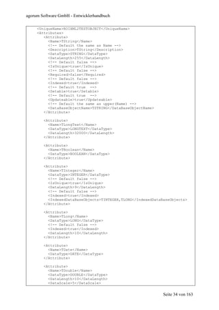 agorum Software GmbH - Entwicklerhandbuch

     <UniqueName>ROIXML2TESTOBJECT</UniqueName>
     <Attributes>
        <Attribute>
          <Name>TString</Name>
          <!-- Default the same as Name -->
          <Description>TString</Description>
          <DataType>STRING</DataType>
          <DataLength>255</DataLength>
          <!-- Default false -->
          <IsUnique>true</IsUnique>
          <!-- Default false -->
          <Required>false</Required>
          <!-- Default false -->
          <Indexed>true</Indexed>
          <!-- Default true -->
          <Setable>true</Setable>
          <!-- Default true -->
          <Updateable>true</Updateable>
          <!-- Default the same as upper(Name) -->
          <DataBaseObjectName>TSTRING</DataBaseObjectName>
        </Attribute>

        <Attribute>
          <Name>TLongText</Name>
          <DataType>LONGTEXT</DataType>
          <DataLength>32000</DataLength>
        </Attribute>

        <Attribute>
          <Name>TBoolean</Name>
          <DataType>BOOLEAN</DataType>
        </Attribute>

        <Attribute>
          <Name>TInteger</Name>
          <DataType>INTEGER</DataType>
          <!-- Default false -->
          <IsUnique>true</IsUnique>
          <DataLength>9</DataLength>
          <!-- Default false -->
          <Indexed>true</Indexed>
          <IndexedDataBaseObjects>TINTEGER,TLONG</IndexedDataBaseObjects>
        </Attribute>

        <Attribute>
          <Name>TLong</Name>
          <DataType>LONG</DataType>
          <!-- Default false -->
          <Indexed>true</Indexed>
          <DataLength>10</DataLength>
        </Attribute>

        <Attribute>
          <Name>TDate</Name>
          <DataType>DATE</DataType>
        </Attribute>

        <Attribute>
          <Name>TDouble</Name>
          <DataType>DOUBLE</DataType>
          <DataLength>10</DataLength>
          <DataScale>5</DataScale>


                                                              Seite 34 von 163
 