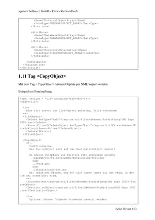 agorum Software GmbH - Entwicklerhandbuch

           <Name>TInternalObjectArray</Name>
           <DataType>INTERNALOBJECT_ARRAY</DataType>
         </Attribute>

         <Attribute>
           <Name>TDataBaseObjectArray</Name>
           <DataType>DATABASEOBJECT_ARRAY</DataType>
         </Attribute>

         <Attribute>
           <Name>TDirectoryObjectArray</Name>
           <DataType>DIRECTORYOBJECT_ARRAY</DataType>
         </Attribute>

     </Attributes>
   </ClassObject>
 </ObjectList>


1.11 Tag <CopyObject>
Mit dem Tag <CopyObject> können Objekte per XML kopiert werden.

Beispiel mit Beschreibung:

 <?xml version = "1.0" encoding="ISO-8859-1"?>
 <ObjectList>

   <!--
     Hier wird zuerst das Ziel-Objekt gelöscht, falls vorhanden
   -->
   <FileObject>
     <Delete RefType="Path">/agorum/roi/Files/d4wdemo/Entwicklung/DMS Expo
 2002.sav</Delete>
     <ParentFolderOfDeleteObject RefType="Path">/agorum/roi/Files/d4wdemo/E
 ntwicklung</ParentFolderOfDeleteObject>
     <DeleteIfExist/>
   </FileObject>

   <CopyObject>
     <!--
       Funktionsweise:
       Das SourceObject wird auf das DestinationObject kopiert.

       Es können Vollpfade und relative Path angegeben werden:
         /agorum/roi/Files/d4wdemo/Entwicklung/Test.doc
         oder
         ../Test.doc
         oder
         ./Entwicklung/Test.doc
       Bei relativen Pfaden, bezieht sich diese immer auf den Pfad, in den
 die XML ausgeführt wird.
     -->
     <SourceObject>/agorum/roi/Files/d4wdemo/Entwicklung/DMS Expo 2002</Sou
 rceObject>
     <DestinationObject>/agorum/roi/Files/d4wdemo/Entwicklung/DMS Expo 2002
 .sav</DestinationObject>

     <!--
       Optional können folgende Parameter gesetzt werden:


                                                                  Seite 38 von 163
 