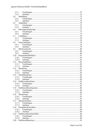 agorum Software GmbH - Entwicklerhandbuch

     3.3.1     Vererbungen ..................................................................................................... 72
     3.3.2     Attribute ........................................................................................................... 72
  3.4      MailObject................................................................................................................ 73
     3.4.1     Vererbungen ..................................................................................................... 73
     3.4.2     Attribute ........................................................................................................... 73
  3.5      AMailMail ................................................................................................................ 75
     3.5.1     Vererbungen ..................................................................................................... 75
     3.5.2     Attribute ........................................................................................................... 75
  3.6      D4wAppCalendarApp .............................................................................................. 77
     3.6.1     Vererbungen ..................................................................................................... 77
     3.6.2     Attribute ........................................................................................................... 77
  3.7      LinkObject................................................................................................................ 78
     3.7.1     Vererbungen ..................................................................................................... 78
     3.7.2     Attribute ........................................................................................................... 79
  3.8      NoteLinkObject ........................................................................................................ 79
     3.8.1     Vererbungen ..................................................................................................... 79
     3.8.2     Attribute ........................................................................................................... 79
  3.9      D4wForumLink ........................................................................................................ 80
     3.9.1     Vererbungen ..................................................................................................... 80
     3.9.2     Attribute ........................................................................................................... 80
  3.10 PropertyBundleObject .............................................................................................. 81
     3.10.1    Vererbungen ..................................................................................................... 81
     3.10.2    Attribute ........................................................................................................... 81
  3.11 RecyclingObject ....................................................................................................... 82
     3.11.1    Vererbungen ..................................................................................................... 82
     3.11.2    Attribute ........................................................................................................... 82
  3.12 MenuEntry................................................................................................................ 83
     3.12.1    Vererbungen ..................................................................................................... 83
     3.12.2    Attribute ........................................................................................................... 83
  3.13 PortalMenuEntry ...................................................................................................... 84
     3.13.1    Vererbungen ..................................................................................................... 84
     3.13.2    Attribute ........................................................................................................... 84
  3.14 PullDownMenuEntry ............................................................................................... 85
     3.14.1    Vererbungen ..................................................................................................... 85
     3.14.2    Attribute ........................................................................................................... 85
  3.15 PullDownMenuSeperator ......................................................................................... 86
     3.15.1    Vererbungen ..................................................................................................... 86
     3.15.2    Attribute ........................................................................................................... 86
  3.16 MenuGroup .............................................................................................................. 87
     3.16.1    Vererbungen ..................................................................................................... 87
     3.16.2    Attribute ........................................................................................................... 87
  3.17 MenuEntryMain ....................................................................................................... 88
     3.17.1    Vererbungen ..................................................................................................... 88
     3.17.2    Attribute ........................................................................................................... 88
  3.18 PortalMenuEntryMain.............................................................................................. 89
     3.18.1    Vererbungen ..................................................................................................... 89
     3.18.2    Attribute ........................................................................................................... 89
  3.19 PullDownMenuEntryMain ....................................................................................... 90
    3.19.1     Vererbungen ..................................................................................................... 90
    3.19.2     Attribute ........................................................................................................... 90
  3.20 PullDownMenuArea................................................................................................. 91

                                                                                                                 Seite 4 von 163
 