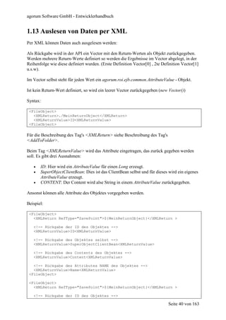 agorum Software GmbH - Entwicklerhandbuch


1.13 Auslesen von Daten per XML
Per XML können Daten auch ausgelesen werden:

Als Rückgabe wird in der API ein Vector mit den Return-Werten als Objekt zurückgegeben.
Werden mehrere Return-Werte definiert so werden die Ergebnisse im Vector abgelegt, in der
Reihenfolge wie diese definiert wurden. (Erste Definition Vector[0] , 2te Definition Vector[1]
u.s.w).

Im Vector selbst steht für jeden Wert ein agorum.roi.ejb.common.AttributeValue - Objekt.

Ist kein Return-Wert definiert, so wird ein leerer Vector zurückgegeben (new Vector())

Syntax:

 <FileObject>
   <XMLReturn>./MeinReturnObject</XMLReturn>
   <XMLReturnValue>ID<XMLReturnValue>
 <FileObject>

Für die Beschreibung des Tag's <XMLReturn> siehe Beschreibung des Tag's
<AddToFolder>.

Beim Tag <XMLReturnValue> wird das Attribute eingetragen, das zurück gegeben werden
soll. Es gibt drei Ausnahmen:

   •   ID: Hier wird ein AttributeValue für einen Long erzeugt.
   •   SuperObjectClientBean: Dies ist das ClientBean selbst und für dieses wird ein eigenes
       AttributeValue erzeugt.
   •   CONTENT: Der Content wird alse String in einem AttributeValue zurückgegeben.

Ansonst können alle Attribute des Objektes vorgegeben werden.

Beispiel:

 <FileObject>
   <XMLReturn RefType="SavePoint">${MeinReturnObject}</XMLReturn >

   <!-- Rückgabe der ID des Objektes -->
   <XMLReturnValue>ID<XMLReturnValue>

   <!-- Rückgabe des Objektes selbst -->
   <XMLReturnValue>SuperObjectClientBean<XMLReturnValue>

   <!-- Rückgabe des Contents des Objektes -->
   <XMLReturnValue>Content<XMLReturnValue>

   <!-- Rückgabe des Attributes NAME des Objektes -->
   <XMLReturnValue>Name<XMLReturnValue>
 <FileObject>

 <FileObject>
   <XMLReturn RefType="SavePoint">${MeinReturnObject}</XMLReturn >

   <!-- Rückgabe der ID des Objektes -->

                                                                             Seite 40 von 163
 