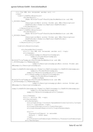 agorum Software GmbH - Entwicklerhandbuch

     <!-- Die XML die versendet werden soll -->
     <Jobs>
       <job><![CDATA[<ObjectList>
             <FolderObject>
               <Name WithId="true">TestFolderPerWebService und XML
 1_$$ID$$</Name>
               <Description>Mein erster Folder per XML</Description>
               <AddToFolder>/Home/roi/MyFiles</AddToFolder>
             </FolderObject>
         </ObjectList>]]></job>
       <job><![CDATA[<ObjectList>
             <FolderObject>
               <Name WithId="true">TestFolderPerWebService und XML
 2_$$ID$$</Name>
               <Description>Mein erster Folder per XML</Description>
               <AddToFolder>/Home/roi/MyFiles</AddToFolder>
             </FolderObject>
         </ObjectList>]]></job>

       <job><ObjectList>

           <ParseXmlService>
             <!-- Die XML die versendet werden soll -->
             <Jobs>
               <job>&amp;lt;ObjectList&amp;gt;
                     &amp;lt;FolderObject&amp;gt;
                       &amp;lt;Name
 WithId="true"&amp;gt;TestFolderPerWebService und XML
 1_$$ID$$&amp;lt;/Name&amp;gt;
                       &amp;lt;Description&amp;gt;Mein erster Folder per
 XML&amp;lt;/Description&amp;gt;

 &amp;lt;AddToFolder&amp;gt;/Home/roi/MyFiles&amp;lt;/AddToFolder&amp;gt;
                     &amp;lt;/FolderObject&amp;gt;
                 &amp;lt;/ObjectList&amp;gt;</job>
               <job>&amp;lt;ObjectList&amp;gt;
                     &amp;lt;FolderObject&amp;gt;
                       &amp;lt;Name
 WithId="true"&amp;gt;TestFolderPerWebService und XML
 2_$$ID$$&amp;lt;/Name&amp;gt;
                       &amp;lt;Description&amp;gt;Mein erster Folder per
 XML&amp;lt;/Description&amp;gt;

 &amp;lt;AddToFolder&amp;gt;/Home/roi/MyFiles&amp;lt;/AddToFolder&amp;gt;
                     &amp;lt;/FolderObject&amp;gt;
                 &amp;lt;/ObjectList&amp;gt;</job>

             </Jobs>
             <!-- Service URL -->
             <Servers>
               <Server>
                 <url>http://roihost/dynawebservices/call</url>
                 <!-- Logindaten -->
                 <LoginUser>roi</LoginUser>
                 <LoginPassword>roi</LoginPassword>

                  <!--
                    TransactionTimeout in secunden
                    Default : 30000 msec
                  -->
                  <TransactionTimeout>30000</TransactionTimeout>
                </Server>


                                                               Seite 42 von 163
 