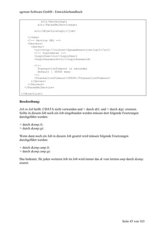 agorum Software GmbH - Entwicklerhandbuch

              </Servers>
            </ParseXmlService>

          </ObjectList></job>

     </Jobs>
     <!-- Service URL -->
     <Servers>
       <Server>
         <url>http://roihost/dynawebservices/call</url>
         <!-- Logindaten -->
         <LoginUser>roi</LoginUser>
         <LoginPassword>roi</LoginPassword>

         <!--
           TransactionTimeout in secunden
           Default : 30000 msec
         -->
         <TransactionTimeout>30000</TransactionTimeout>
       </Server>
     </Servers>
   </ParseXmlService>

 </ObjectList>

Beschreibung:

Job in Job heißt: CDATA nicht verwenden und < durch < und > durch > ersetzen.
Sollte in diesem Job noch ein Job eingebunden werden müssen dort folgende Ersetzungen
durchgeführt werden:

< durch &amp;lt;
> durch &amp;gt;

Wenn dann noch ein Job in diesem Job gesetzt wird müssen folgende Ersetzungen
durchgeführt werden:

< durch &amp;amp;lt;
> durch &amp;amp;gt;

Das bedeutet, für jeden weiteren Job im Job wird immer das & vom letzten amp durch &amp;
ersetzt.




                                                                         Seite 43 von 163
 
