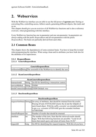 agorum Software GmbH - Entwicklerhandbuch




2. Webservices
With the WebService interface you are able to use the full power of agorum core: Storing or
converting files, controlling access, fulltext search, generating different objects, like mails and
so on.
This chapter should give you an overview of all WebService functions and is also a reference
overview, when programming with this interface.

Every WebService function has one in-parameter and one out-parameter. In-parameters are
always ending with the prefix RequestBean and all out-parameters with the prefix
ResponseBean. The beans are partically derived from each other.

2.1 Common Beans
This chapter shows the dependencies of some common beans. You have to keep this in mind
when programming the interface. When using a bean and its attributes you have look also for
the attributes of its superclasses.

2.1.1 RequestBeans
2.1.1.1 GenericRequestBean

                            GenericResponseBean
wsSessionId String The sessionId of the WebService to identify the user.

2.1.1.2 DynaGenericRequestBean

                     DynaGenericResponseBean
transactionId      String    An ID for identifying a transaction context.
serviceMethod      String    TODO
needsConnection boolean TODO Default: true

2.1.1.3 BaseItemsRequestBean

                                    BaseItemsRequestBean
requestAttributes String[] An array of attributes, that should be returned from the results.
                           Passing ID and ANYFOLDER returns the id and the fullpath of
                           each found object. With the suffix extended: an extended attribute
                           is get, e.g.: extended:ATTRNAME gets the extended Attribute
                           ATTRNAME
itemsPerRequest int          Number of results that should be returned.
startItem          int       The number of the item, from that the retrieved results should
                             begin. With that following functions are possible: "Look for all
                             items that match query and return all items from 10-20."
requestId          long      An ID for identifying this request/response. With this id you have


                                                                                 Seite 44 von 163
 