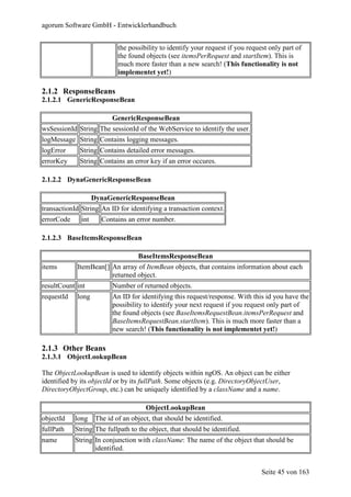 agorum Software GmbH - Entwicklerhandbuch


                             the possibility to identify your request if you request only part of
                             the found objects (see itemsPerRequest and startItem). This is
                             much more faster than a new search! (This functionality is not
                             implementet yet!)

2.1.2 ResponseBeans
2.1.2.1 GenericResponseBean

                           GenericResponseBean
wsSessionId String The sessionId of the WebService to identify the user.
logMessage String Contains logging messages.
logError     String Contains detailed error messages.
errorKey     String Contains an error key if an error occures.

2.1.2.2 DynaGenericResponseBean

                    DynaGenericResponseBean
transactionId String An ID for identifying a transaction context.
errorCode     int      Contains an error number.

2.1.2.3 BaseItemsResponseBean

                                    BaseItemsResponseBean
items       ItemBean[] An array of ItemBean objects, that contains information about each
                       returned object.
resultCount int            Number of returned objects.
requestId   long           An ID for identifying this request/response. With this id you have the
                           possibility to identify your next request if you request only part of
                           the found objects (see BaseItemsRequestBean.itemsPerRequest and
                           BaseItemsRequestBean.startItem). This is much more faster than a
                           new search! (This functionality is not implementet yet!)

2.1.3 Other Beans
2.1.3.1 ObjectLookupBean

The ObjectLookupBean is used to identify objects within ngOS. An object can be either
identified by its objectId or by its fullPath. Some objects (e.g. DirectoryObjectUser,
DirectoryObjectGroup, etc.) can be uniquely identified by a className and a name.

                                       ObjectLookupBean
objectId    long     The id of an object, that should be identified.
fullPath    String The fullpath to the object, that should be identified.
name        String In conjunction with className: The name of the object that should be
                   identified.


                                                                                  Seite 45 von 163
 