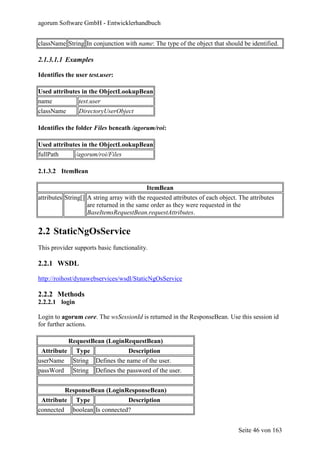 agorum Software GmbH - Entwicklerhandbuch


className String In conjunction with name: The type of the object that should be identified.

2.1.3.1.1 Examples

Identifies the user test.user:

Used attributes in the ObjectLookupBean
name             test.user
className        DirectoryUserObject

Identifies the folder Files beneath /agorum/roi:

Used attributes in the ObjectLookupBean
fullPath        /agorum/roi/Files

2.1.3.2 ItemBean

                                           ItemBean
attributes String[] A string array with the requested attributes of each object. The attributes
                    are returned in the same order as they were requested in the
                    BaseItemsRequestBean.requestAttributes.


2.2 StaticNgOsService
This provider supports basic functionality.

2.2.1 WSDL

http://roihost/dynawebservices/wsdl/StaticNgOsService

2.2.2 Methods
2.2.2.1 login

Login to agorum core. The wsSessionId is returned in the ResponseBean. Use this session id
for further actions.

             RequestBean (LoginRequestBean)
 Attribute      Type                Description
userName      String    Defines the name of the user.
passWord      String    Defines the password of the user.


            ResponseBean (LoginResponseBean)
 Attribute      Type                Description
connected     boolean Is connected?


                                                                                Seite 46 von 163
 