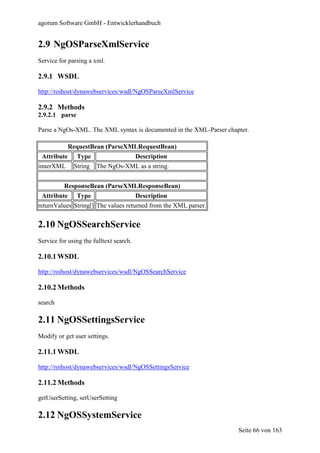 agorum Software GmbH - Entwicklerhandbuch


2.9 NgOSParseXmlService
Service for parsing a xml.

2.9.1 WSDL

http://roihost/dynawebservices/wsdl/NgOSParseXmlService

2.9.2 Methods
2.9.2.1 parse

Parse a NgOs-XML. The XML syntax is documented in the XML-Parser chapter.

             RequestBean (ParseXMLRequestBean)
 Attribute      Type                     Description
innerXML      String   The NgOs-XML as a string.


          ResponseBean (ParseXMLResponseBean)
 Attribute      Type                     Description
returnValues String[] The values returned from the XML parser.


2.10 NgOSSearchService
Service for using the fulltext search.

2.10.1 WSDL

http://roihost/dynawebservices/wsdl/NgOSSearchService

2.10.2 Methods

search

2.11 NgOSSettingsService
Modify or get user settings.

2.11.1 WSDL

http://roihost/dynawebservices/wsdl/NgOSSettingsService

2.11.2 Methods

getUserSetting, setUserSetting

2.12 NgOSSystemService
                                                                     Seite 66 von 163
 