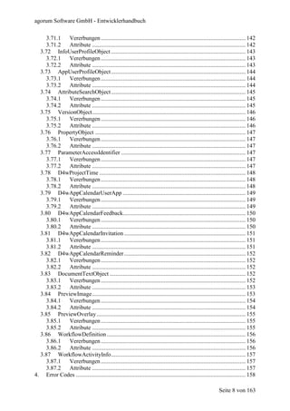 agorum Software GmbH - Entwicklerhandbuch

     3.71.1 Vererbungen ................................................................................................... 142
     3.71.2 Attribute ......................................................................................................... 142
  3.72 InfoUserProfileObject ............................................................................................ 143
     3.72.1 Vererbungen ................................................................................................... 143
     3.72.2 Attribute ......................................................................................................... 143
  3.73 AppUserProfileObject ............................................................................................ 144
     3.73.1 Vererbungen ................................................................................................... 144
     3.73.2 Attribute ......................................................................................................... 144
  3.74 AttributeSearchObject ............................................................................................ 145
     3.74.1 Vererbungen ................................................................................................... 145
     3.74.2 Attribute ......................................................................................................... 145
  3.75 VersionObject......................................................................................................... 146
     3.75.1 Vererbungen ................................................................................................... 146
     3.75.2 Attribute ......................................................................................................... 146
  3.76 PropertyObject ....................................................................................................... 147
     3.76.1 Vererbungen ................................................................................................... 147
     3.76.2 Attribute ......................................................................................................... 147
  3.77 ParameterAccessIdentifier ..................................................................................... 147
     3.77.1 Vererbungen ................................................................................................... 147
     3.77.2 Attribute ......................................................................................................... 147
  3.78 D4wProjectTime .................................................................................................... 148
     3.78.1 Vererbungen ................................................................................................... 148
     3.78.2 Attribute ......................................................................................................... 148
  3.79 D4wAppCalendarUserApp .................................................................................... 149
     3.79.1 Vererbungen ................................................................................................... 149
     3.79.2 Attribute ......................................................................................................... 149
  3.80 D4wAppCalendarFeedback.................................................................................... 150
    3.80.1  Vererbungen ................................................................................................... 150
    3.80.2  Attribute ......................................................................................................... 150
  3.81 D4wAppCalendarInvitation ................................................................................... 151
    3.81.1  Vererbungen ................................................................................................... 151
    3.81.2  Attribute ......................................................................................................... 151
  3.82 D4wAppCalendarReminder ................................................................................... 152
    3.82.1  Vererbungen ................................................................................................... 152
    3.82.2  Attribute ......................................................................................................... 152
  3.83 DocumentTextObject ............................................................................................. 152
    3.83.1  Vererbungen ................................................................................................... 152
    3.83.2  Attribute ......................................................................................................... 153
  3.84 PreviewImage......................................................................................................... 153
    3.84.1  Vererbungen ................................................................................................... 154
    3.84.2  Attribute ......................................................................................................... 154
  3.85 PreviewOverlay...................................................................................................... 155
    3.85.1  Vererbungen ................................................................................................... 155
    3.85.2  Attribute ......................................................................................................... 155
  3.86 WorkflowDefinition ............................................................................................... 156
    3.86.1  Vererbungen ................................................................................................... 156
    3.86.2  Attribute ......................................................................................................... 156
  3.87 WorkflowActivityInfo............................................................................................ 157
    3.87.1  Vererbungen ................................................................................................... 157
    3.87.2  Attribute ......................................................................................................... 157
4. Error Codes .................................................................................................................... 158

                                                                                                                Seite 8 von 163
 