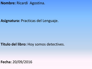 Nombre: Ricardi Agostina.
Asignatura: Practicas del Lenguaje.
Titulo del libro: Hoy somos detectives.
Fecha: 20/09/2016
 