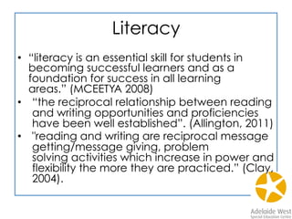 Literacy
•  “literacy is an essential skill for students in
becoming successful learners and as a
foundation for success in all learning
areas.” (MCEETYA 2008)
•  “the reciprocal relationship between reading
and writing opportunities and proficiencies
have been well established”. (Allington, 2011)
•  "reading and writing are reciprocal message
getting/message giving, problem
solving activities which increase in power and
flexibility the more they are practiced.” (Clay,
2004). 
 