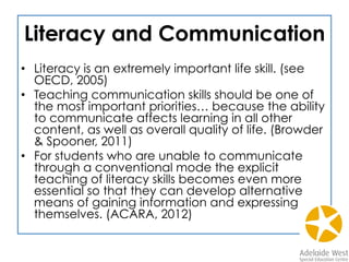Literacy and Communication
•  Literacy is an extremely important life skill. (see
OECD, 2005)
•  Teaching communication skills should be one of
the most important priorities… because the ability
to communicate affects learning in all other
content, as well as overall quality of life. (Browder
& Spooner, 2011)
•  For students who are unable to communicate
through a conventional mode the explicit
teaching of literacy skills becomes even more
essential so that they can develop alternative
means of gaining information and expressing
themselves. (ACARA, 2012)
 