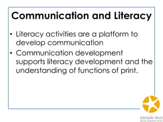 Communication and Literacy
•  Literacy activities are a platform to
develop communication
•  Communication development
supports literacy development and the
understanding of functions of print.
 