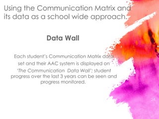 Data Wall
Each student’s Communication Matrix data
set and their AAC system is displayed on
‘The Communication Data Wall’; student
progress over the last 3 years can be seen and
progress monitored.
24
Using the Communication Matrix and
its data as a school wide approach.
 