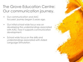 The Grove Education Centre:
Our communication journey.
• Our communication and AAC
focused journey began 5 years ago.
• Our initial school wide focus was on
developing the understandings associated
with AAC; how it supports communication
development.
• School wide focus on the skills and
understandings associated with Aided
Language Stimulation.
 
