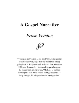 A Gospel Narrative

           Prose Version

                     
 “To use an expression…, we must „preach the gospel
  to ourselves every day.‟ For me that means I keep
going back to Scriptures such as Isaiah 53:6, Galatians
  2:20, and Romans 8:1. It means I frequently repeat
  the words from an old hymn, „My hope is built on
  nothing less than Jesus‟ blood and righteousness.‟”
   Jerry Bridges, in “Gospel-Driven Sanctification”
 