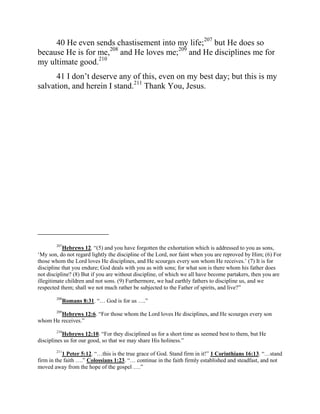 40 He even sends chastisement into my life;207 but He does so
because He is for me,208 and He loves me;209 and He disciplines me for
my ultimate good.210
      41 I don‟t deserve any of this, even on my best day; but this is my
salvation, and herein I stand.211 Thank You, Jesus.




_________________
        207
           Hebrews 12. “(5) and you have forgotten the exhortation which is addressed to you as sons,
„My son, do not regard lightly the discipline of the Lord, nor faint when you are reproved by Him; (6) For
those whom the Lord loves He disciplines, and He scourges every son whom He receives.‟ (7) It is for
discipline that you endure; God deals with you as with sons; for what son is there whom his father does
not discipline? (8) But if you are without discipline, of which we all have become partakers, then you are
illegitimate children and not sons. (9) Furthermore, we had earthly fathers to discipline us, and we
respected them; shall we not much rather be subjected to the Father of spirits, and live?”
        208
           Romans 8:31. “… God is for us ….”

        Hebrews 12:6. “For those whom the Lord loves He disciplines, and He scourges every son
        209

whom He receives.”
        210
           Hebrews 12:10. “For they disciplined us for a short time as seemed best to them, but He
disciplines us for our good, so that we may share His holiness.”
        211
           1 Peter 5:12. “…this is the true grace of God. Stand firm in it!” 1 Corinthians 16:13. “…stand
firm in the faith ….” Colossians 1:23. “… continue in the faith firmly established and steadfast, and not
moved away from the hope of the gospel ….”
 