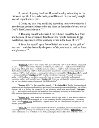 11 Instead of giving thanks to Him and humbly submitting to His
rule over my life, I have rebelled against Him and have actually sought
to exalt myself above Him.
     12 Going my own way and living according to my own wisdom, I
have broken countless times either the letter or the spirit of every one of
God‟s Ten Commandments.175
      13 Thinking myself to be wise, I have shown myself to be a fool;
and because of my arrogance, God has every right to damn me to the
everlasting experience of His terrifying wrath in the Lake of Fire.176
     14 So as for myself, apart from Christ I am bound by the guilt of
my sins177 and also bound by the power of sin, enslaved to various lusts
and pleasures.178


_______________________
        175
           Exodus 20. “(3) You shall have no other gods before Me. (4) You shall not make for yourself
an idol …. (7) You shall not take the name of the Lord your God in vain … (8) Remember the Sabbath
day, to keep it holy, (12) Honor your father and your mother …. (13) You shall not murder. (14) You
shall not commit adultery. (15) You shall not steal. (16) You shall not bear false witness against your
neighbor. (17) You shall not covet … anything that belongs to your neighbor.” Colossians 3:5. “… greed
… amounts to idolatry.” Matthew 5. “(27) You have heard that it was said, „You shall not commit
adultery‟; (28) but I say to you that everyone who looks at a woman with lust for her has already
committed adultery with her in his heart.” 1 John 3:15. “Everyone who hates his brother is a murderer;
and you know that no murderer has eternal life abiding in him.”
        176
           Romans 6:23. “For the wages of sin is death….” Revelation 21:8. “But for the cowardly and
unbelieving and abominable and murderers and immoral persons and sorcerers and idolaters and all liars,
their part will be in the lake that burns with fire and brimstone, which is the second death.” Ephesians
2:3. “… we too all formerly lived in the lusts of our flesh, indulging the desires of the flesh and of the
mind, and were by nature children of wrath, even as the rest.”
        177
           Romans 3:19. “Now we know that whatever the Law says, it says to those who are under the
law, that every mouth may be stopped, and all the world may become guilty before God.” (New King
James Version) James 2:10. “For whoever keeps the whole law and yet stumbles in one point, he has
become guilty of all.”
        178
           Titus 3:3. “For we also once were foolish ourselves, disobedient, deceived, enslaved to various
lusts and pleasures, spending our life in malice, envy, hateful, hating one another.” Ephesians 2:3. “ …
we too all formerly lived in the lusts of our flesh, indulging the desires of the flesh and of the mind ….”
 
