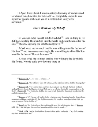 15 Apart from Christ, I am also utterly deserving of and destined
for eternal punishment in the Lake of Fire, completely unable to save
myself or even to make one iota of a contribution to my own
salvation.179

                                God’s Work on My Behalf
                                                     

       16 However, what I could not do, God did180 – and in doing it, He
did it all, sending His own Son into the world to die on the cross for my
sins,181 thereby showing me unfathomable love.182
      17 God loved me so much that He was willing to suffer the loss of
His Son,183 and even more amazingly, He was willing to allow His Son
to suffer the loss of Him at the cross.184
       18 Jesus loved me so much that He was willing to lay down His
life for me. No one could ever love me more or



_________________
        179
           Romans 5:6. “… we were … helpless ….”
        180
           Romans 5:6. “For while we were still helpless, at the right time Christ died for the ungodly.”
        181
           Romans 8:3. “For what the Law could not do, weak as it was through the flesh, God did:
sending His own Son in the likeness of sinful flesh and as an offering for sin, He condemned sin in the
flesh,” 1 Peter 3:18. “For Christ also died for sins once for all, the just for the unjust, in order that He
might bring us to God ….”
        182
           Romans 5. “(7) For one will hardly die for a righteous man; though perhaps for the good man
someone would dare even to die. (8) But God demonstrates His own love toward us, in that while we
were yet sinners, Christ died for us.”

          John 3:16. “For God so loved the world, that He gave His only begotten Son….” Romans
        183

8:32. “He … did not spare His own Son, but delivered Him over for us all ….”

         Mark 15:34. “And at the ninth hour Jesus cried out with a loud voice,…‟My God, my God,
        184

why have You forsaken Me?‟”
 