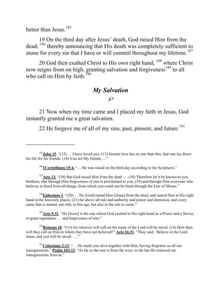 better than Jesus.185
     19 On the third day after Jesus‟ death, God raised Him from the
dead, 186 thereby announcing that His death was completely sufficient to
atone for every sin that I have or will commit throughout my lifetime.187
     20 God then exalted Christ to His own right hand, 188 where Christ
now reigns from on high, granting salvation and forgiveness189 to all
who call on Him by faith.190

                                         My Salvation
                                                   
      21 Now when my time came and I placed my faith in Jesus, God
instantly granted me a great salvation.
        22 He forgave me of all of my sins, past, present, and future.191

_________________
        185
            John 15. “(12) … I have loved you. (13) Greater love has no one than this, that one lay down
his life for his friends. (14) You are My friends….”
        186
           1Corinthians 15:4. “… He was raised on the third day according to the Scriptures,”
        187
           Acts 13. “(30) But God raised Him from the dead …. (38) Therefore let it be known to you,
brethren, that through Him forgiveness of sins is proclaimed to you, (39) and through Him everyone who
believes is freed from all things, from which you could not be freed through the Law of Moses.”

          Ephesians 1. “(20) … He [God] raised Him [Jesus] from the dead, and seated Him at His right
        188

hand in the heavenly places, (21) far above all rule and authority and power and dominion, and every
name that is named, not only in this age, but also in the one to come.”
        189
           Acts 5:31. “He [Jesus] is the one whom God exalted to His right hand as a Prince and a Savior,
to grant repentance … and forgiveness of sins.”
        190
           Romans 10. “(13) for whoever will call on the name of the Lord will be saved. (14) How then
will they call on Him in whom they have not believed?” Acts 16:31. “They said, „Believe in the Lord
Jesus, and you will be saved ….‟”
        191
           Colossians 2:13. “… He made you alive together with Him, having forgotten us all our
transgressions,” Psalm 103:12. “As far as the east is from the west, so far has He removed our
transgressions from us.”
 