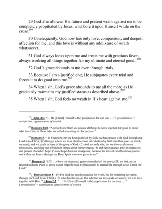 29 God also allowed His future and present wrath against me to be
completely propitiated by Jesus, who bore it upon Himself while on the
cross.199
      30 Consequently, God now has only love, compassion, and deepest
affection for me, and this love is without any admixture of wrath
whatsoever.
     31 God always looks upon me and treats me with gracious favor,
always working all things together for my ultimate and eternal good. 200
        32 God‟s grace abounds to me even through trials.
     33 Because I am a justified one, He subjugates every trial and
forces it to do good unto me.201
      34 When I sin, God‟s grace abounds to me all the more as He
graciously maintains my justified status as described above.202
        35 When I sin, God feels no wrath in His heart against me.203

_________________
        199
           1 John 2:2. “… He [Christ] Himself is the propitiation for our sins ….” (‘propitiation’ =
satisfaction, appeasement of wrath)

         Romans 8:28. “And we know that God causes all things to work together for good to those
        200

who love God, to those who are called according to His purpose.”
        201
           Romans 5. “(1) Therefore, having been justified by faith, we have peace with God through our
Lord Jesus Christ, (2) through whom we have obtained our introduction by faith into this grace in which
we stand; and we exult in hope of the glory of God. (3) And not only this, but we also exult in our
tribulations, knowing that tribulation brings about perseverance; (4) and perseverance, proven character;
and proven character, hope; (5) and hope does not disappoint, because the love of God has been poured
out within our hearts through the Holy Spirit who was given to us.”
        202
           Romans 5. “(20) …where sin increased, grace abounded all the more, (21) so that, as sin
reigned in death, even so grace would reign through righteousness to eternal life through Jesus Christ our
Lord.”
        203
           1 Thessalonians 5. “(9) For God has not destined us for wrath, but for obtaining salvation
through our Lord Jesus Christ, (10) who died for us, so that whether we are awake or asleep, we will love
together with Him.” 1 John 2:2. “… He [Christ] Himself is the propitiation for our sins ….”
(‘propitiation’ = satisfaction, appeasement of wrath)
 