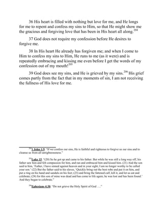 36 His heart is filled with nothing but love for me, and He longs
for me to repent and confess my sins to Him, so that He might show me
the gracious and forgiving love that has been in His heart all along.204
      37 God does not require my confession before He desires to
forgive me.
     38 In His heart He already has forgiven me; and when I come to
Him to confess my sins to Him, He runs to me (as it were) and is
repeatedly embracing and kissing me even before I get the words of my
confession out of my mouth!205
      39 God does see my sins, and He is grieved by my sins.206 His grief
comes partly from the fact that in my moments of sin, I am not receiving
the fullness of His love for me.




_________________________
        204
            1 John 1:9. “If we confess our sins, He is faithful and righteous to forgive us our sins and to
cleanse us from all unrighteousness.”
        205
           Luke 15. “(20) So he got up and came to his father. But while he was still a long way off, his
father saw him and felt compassion for him, and ran and embraced him and kissed him. (21) And the son
said to him, „Father, I have sinned against heaven and in your sight; I am no longer worthy to be called
your son.‟ (22) But the father said to his slaves, „Quickly bring out the best robe and put it on him, and
put a ring on his hand and sandals on his feet; (23) and bring the fattened calf, kill it, and let us eat and
celebrate; (24) for this son of mine was dead and has come to life again; he was lost and has been found.‟
And they began to celebrate.”
        206
           Ephesians 4:30. “Do not grieve the Holy Spirit of God ….”
 