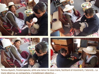 Teresa Ayaviri, fisioterapeuta, amb una nena i la seva mare, facilitant el moviment, l’atenció… La
mare observa, es comparteix, s’estableixen objectius …
 