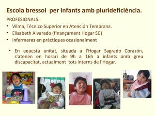 Escola bressol per infants amb plurideficiència.
PROFESIONALS:
• Vilma, Técnico Superior en Atención Temprana.
• Elisabeth Alvarado (finançament Hogar SC)
• Infermeres en pràctiques ocasionalment

 • En aquesta unitat, situada a l'Hogar Sagrado Corazón,
   s’atenen en horari de 9h a 16h a infants amb greu
   discapacitat, actualment tots interns de l'Hogar.
 
