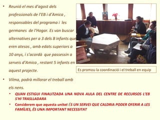• Reunió el mes d’agost dels
   professionals de l’EB i d’Amica ,
   responsables del programa i les
   germanes de l'Hogar. Es van buscar
   alternatives per a 3 dels 8 infants que
   eren atesos , amb edats superiors a
   10 anys, i s’acordà que passessin a
   serveis d’Amica , restant 5 infants en
   aquest projecte.                          Es promou la coordinació i el treball en equip

• Vilma, podrà millorar el treball amb
   els nens.
   •   QUAN ESTIGUI FINALITZADA UNA NOVA AULA DEL CENTRE DE RECURSOS L’EB
       S'HI TRASLLADARA
   •   Considerem que aquesta unitat ÉS UN SERVEI QUE CALDRIA PODER OFERIR A LES
       FAMÍLIES, ÉS UNA IMPORTANT NECESSITAT
 