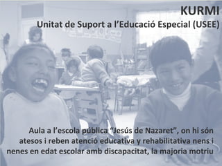 KURMI
        Unitat de Suport a l’Educació Especial (USEE)




      Aula a l’escola pública “Jesús de Nazaret”, on hi són
   atesos i reben atenció educativa y rehabilitativa nens i
nenes en edat escolar amb discapacitat, la majoria motriu
 