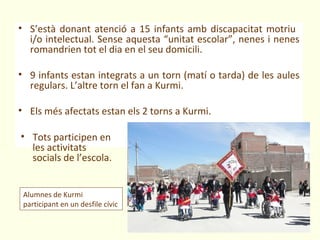 • S’està donant atenció a 15 infants amb discapacitat motriu
  i/o intelectual. Sense aquesta “unitat escolar”, nenes i nenes
  romandrien tot el dia en el seu domicili.

• 9 infants estan integrats a un torn (matí o tarda) de les aules
  regulars. L’altre torn el fan a Kurmi.

• Els més afectats estan els 2 torns a Kurmi.

• Tots participen en
  les activitats
  socials de l’escola.


 Alumnes de Kurmi
 participant en un desfile cívic
 