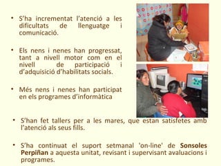 • S’ha incrementat l’atenció a les
  dificultats de llenguatge i
  comunicació.

• Els nens i nenes han progressat,
  tant a nivell motor com en el
  nivell       de participació i
  d’adquisició d’habilitats socials.

• Més nens i nenes han participat
  en els programes d’informàtica


• S’han fet tallers per a les mares, que estan satisfetes amb
  l’atenció als seus fills.

• S’ha continuat el suport setmanal 'on-line' de Sonsoles
  Perpiñan a aquesta unitat, revisant i supervisant avaluacions i
  programes.
 