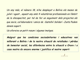o Un any més, el número 18, m’he desplaçat a Bolívia els mesos de
  juliol i agost , aquest any amb 4 voluntàries professionals en l’àmbit
  de la discapacitat, per tal de fer un seguiment dels projectes als
  que socis, col·laboradors i amics de Castellví Solidari -Junts Podem
  donem suport.
o Us ofereixo un petit resum i algunes imatges.


o Malgrat que les condicions sociosànitaries i educatives van
   millorant a Bolívia i de la nostra situació de retallades i pérdua
   de benestar social, les diferències entre la situació a Oruro i a
   casa nostra és encara enorme i justifica el nostre suport:

                                                       …/…
 