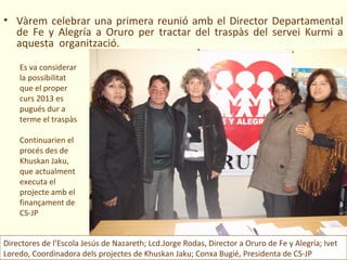 • Vàrem celebrar una primera reunió amb el Director Departamental
  de Fe y Alegría a Oruro per tractar del traspàs del servei Kurmi a
  aquesta organització.

    Es va considerar
    la possibilitat
    que el proper
    curs 2013 es
    pugués dur a
    terme el traspàs

    Continuarien el
    procés des de
    Khuskan Jaku,
    que actualment
    executa el
    projecte amb el
    finançament de
    CS-JP


Directores de l’Escola Jesús de Nazareth; Lcd.Jorge Rodas, Director a Oruro de Fe y Alegría; Ivet
Loredo, Coordinadora dels projectes de Khuskan Jaku; Conxa Bugié, Presidenta de CS-JP
 