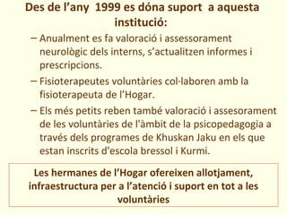 Des de l’any 1999 es dóna suport a aquesta
                institució:
 – Anualment es fa valoració i assessorament
   neurològic dels interns, s’actualitzen informes i
   prescripcions.
 – Fisioterapeutes voluntàries col·laboren amb la
   fisioterapeuta de l’Hogar.
 – Els més petits reben també valoració i assesorament
   de les voluntàries de l'àmbit de la psicopedagogia a
   través dels programes de Khuskan Jaku en els que
   estan inscrits d'escola bressol i Kurmi.
 Les hermanes de l’Hogar ofereixen allotjament,
infraestructura per a l’atenció i suport en tot a les
                    voluntàries
 