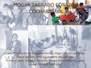 HOGAR SAGRADO CORAZÓN
           COCHABAMBA




L’any 2012 l'ordre ha inaugurat un nou 'Hogar' previst també per
         donar llar a 50 nens o joves amb discapacitat.
El mes d’agost tenien ja 9 interns. Aquest any també s’ha donat
                   suport a aquest nou hogar
 