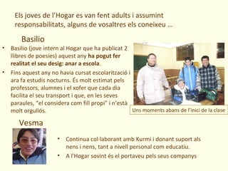 Els joves de l’Hogar es van fent adults i assumint
     responsabilitats, alguns de vosaltres els coneixeu …
       Basilio
• Basilio (jove intern al Hogar que ha publicat 2
  llibres de poesies) aquest any ha pogut fer
  realitat el seu desig: anar a escola.
• Fins aquest any no havia cursat escolarització i
  ara fa estudis nocturns. És molt estimat pels
  professors, alumnes i el xofer que cada dia
  facilita el seu transport i que, en les seves
  paraules, “el considera com fill propi” i n’està
  molt orgullós.                                   Uns moments abans de l’inici de la clase

      Vesma
                      • Continua col·laborant amb Kurmi i donant suport als
                        nens i nens, tant a nivell personal com educatiu.
                      • A l'Hogar sovint és el portaveu pels seus companys
 