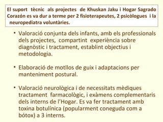 El suport tècnic als projectes de Khuskan Jaku i Hogar Sagrado
Corazón es va dur a terme per 2 fisioterapeutes, 2 psicòlogues i la
 neuropediatra voluntàries.
  • Valoració conjunta dels infants, amb els professionals
    dels projectes, compartint experiència sobre
    diagnòstic i tractament, establint objectius i
    metodologia.

  • Elaboració de motllos de guix i adaptacions per
    manteniment postural.

  • Valoració neurològica i de necessitats mèdiques
    tractament farmacològic, i exàmens complementaris
    dels interns de l’Hogar. Es va fer tractament amb
    toxina botulínica (popularment coneguda com a
    bótox) a 3 interns.
 