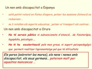 Un nen amb discapacitat a Espanya

•      està patint retard en llistes d’espera, potser les sessions d’atenció es
       redueixen …
•      se li retallen els suports educatius , potser el transport als centres…
    Un nen amb discapacitat a Oruro
•      No té serveis públics ni subvencionats d'atenció… de fisioteràpia,
       logopèdia, psicologia ...
•      No hi ha      escolarització pels mes greus, ni suport psicopedagògic
       que permeti realitzar l’aprenentatge pel que té dificultats

    Els pares (sobretot les mares), els nens i nenes amb
    discapacitat, els seus germans… pateixen molt per
    aquestes mancances …
 