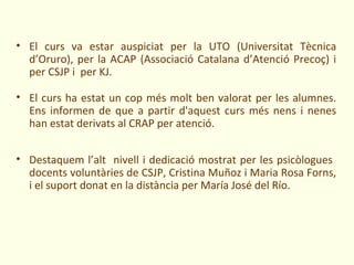 • El curs va estar auspiciat per la UTO (Universitat Tècnica
  d’Oruro), per la ACAP (Associació Catalana d’Atenció Precoç) i
  per CSJP i per KJ.

• El curs ha estat un cop més molt ben valorat per les alumnes.
  Ens informen de que a partir d'aquest curs més nens i nenes
  han estat derivats al CRAP per atenció.


• Destaquem l’alt nivell i dedicació mostrat per les psicòlogues
  docents voluntàries de CSJP, Cristina Muñoz i Maria Rosa Forns,
  i el suport donat en la distància per María José del Río.
 