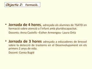 Objectiu 2: Formació.




• Jornada de 4 hores, adreçada als alumnes de TSATEI en
  formació sobre atenció a l'infant amb pluridiscapacitat.
  Docents: Anna Castells –Esther Armengou- Laura Ortiz

• Jornada de 3 hores         adreçada a educadores de bressol
  sobre la detecció de trastorns en el Desenvolupament en els
  primers 2 anys de vida.
  Docent: Conxa Bugié
 
