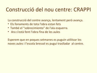 Construcció del nou centre: CRAPPI
La construcció del centre avança, lentament però avança.
• Els fonaments de tota l'obra estan fets
• També el “sobrecimiento” de l'ala esquerra.
• Ara s’està fent l’obra fina de les aules

Esperem que en poques setmanes es puguin utilitzar les
noves aules i l’escola bressol es pugui traslladar al centre.
 
