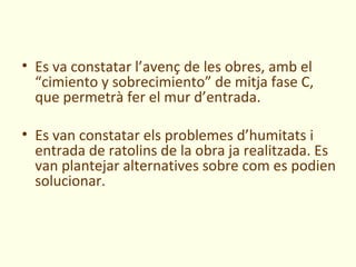 • Es va constatar l’avenç de les obres, amb el
  “cimiento y sobrecimiento” de mitja fase C,
  que permetrà fer el mur d’entrada.

• Es van constatar els problemes d’humitats i
  entrada de ratolins de la obra ja realitzada. Es
  van plantejar alternatives sobre com es podien
  solucionar.
 