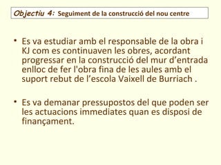 Objectiu 4: Seguiment de la construcció del nou centre


• Es va estudiar amb el responsable de la obra i
  KJ com es continuaven les obres, acordant
  progressar en la construcció del mur d’entrada
  enlloc de fer l'obra fina de les aules amb el
  suport rebut de l’escola Vaixell de Burriach .

• Es va demanar pressupostos del que poden ser
  les actuacions immediates quan es disposi de
  finançament.
 