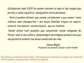o Col·laborant amb CSJP no estem canviant el món ni les causes que
       porten a tanta injustícia i desigualtat entre persones .
   o     Però sí podem afirmar que estem col·laborant a que nenes i nens
       d’Oruro amb discapacitat i les seves famílies tinguin un suport,
       atenció, tractament, escolarització… que no tindrien.
   o També estem fent possible que comunitats rurals indígenes de
       Potosí, amb el seu esforç, desenvolupin estratègies productives que
       els permetin millorar les seves condicions de vida.

                                              Conxa Bugié
            o                        Presidenta de Castellví Solidari-Junts Podem
   o .

No dubteu en demanar-nos tota la informació que considereu us pugui ser d’interés
Voleu conèixer els projectes ? Bolívia us espera!
 