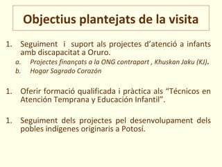 Objectius plantejats de la visita
1. Seguiment i suport als projectes d’atenció a infants
   amb discapacitat a Oruro.
  a.    Projectes finançats a la ONG contrapart , Khuskan Jaku (KJ).
  b.    Hogar Sagrado Corazón

1. Oferir formació qualificada i pràctica als “Técnicos en
   Atención Temprana y Educación Infantil”.

1. Seguiment dels projectes pel desenvolupament dels
   pobles indígenes originaris a Potosí.
 